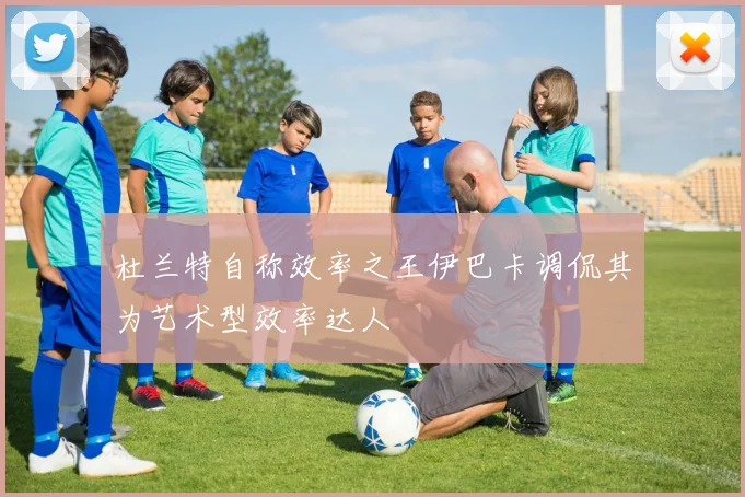 杜兰特自称效率之王伊巴卡调侃其为艺术型效率达人