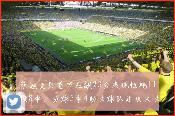 萨迪克贝首节狂飙23分表现惊艳11投8中三分球5中4助力球队进攻火力全开