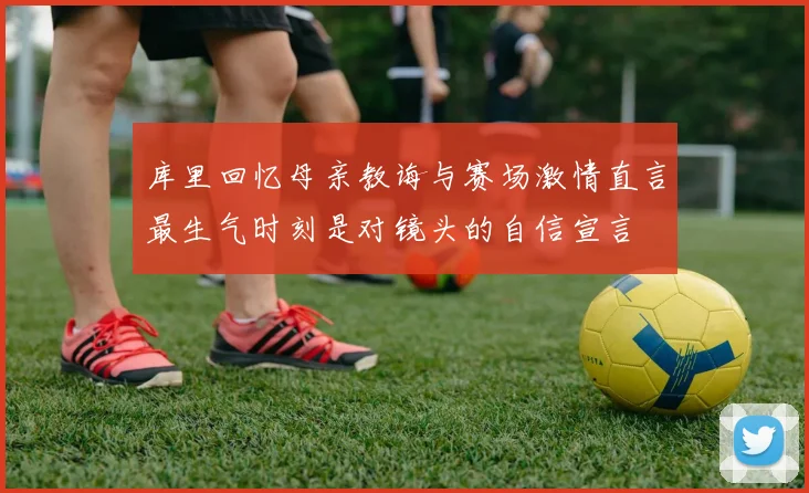 库里回忆母亲教诲与赛场激情直言最生气时刻是对镜头的自信宣言