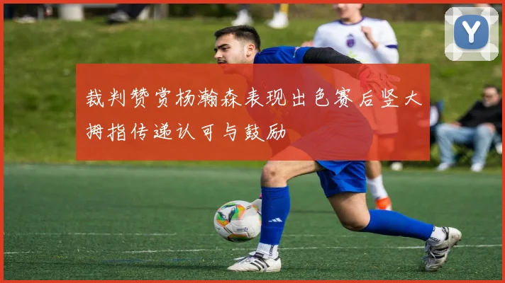 裁判赞赏杨瀚森表现出色赛后竖大拇指传递认可与鼓励
