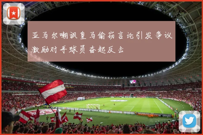 亚马尔嘲讽皇马偷窃言论引发争议激励对手球员奋起反击