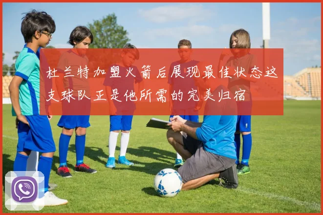 杜兰特加盟火箭后展现最佳状态这支球队正是他所需的完美归宿