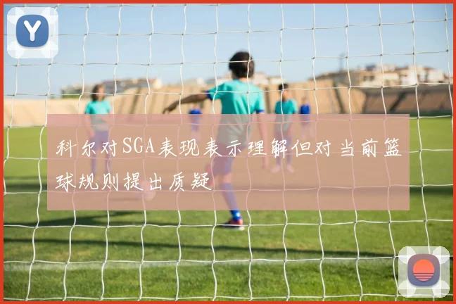 科尔对SGA表现表示理解但对当前篮球规则提出质疑