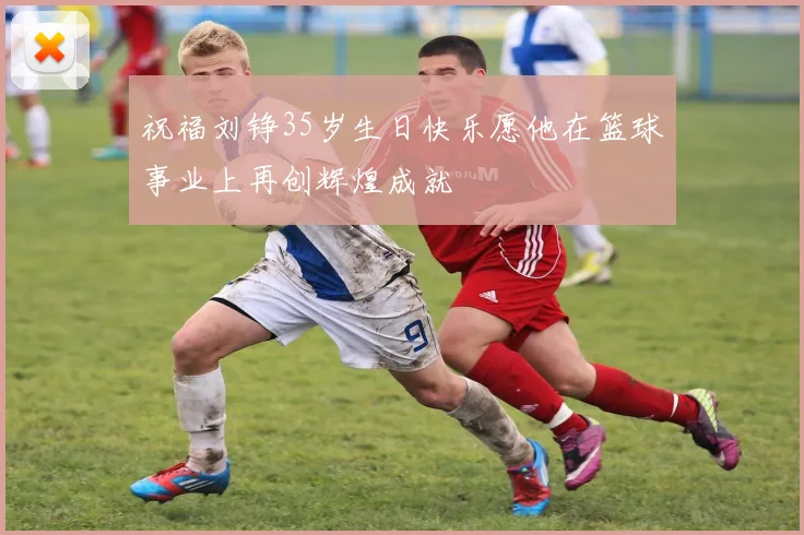 祝福刘铮35岁生日快乐愿他在篮球事业上再创辉煌成就