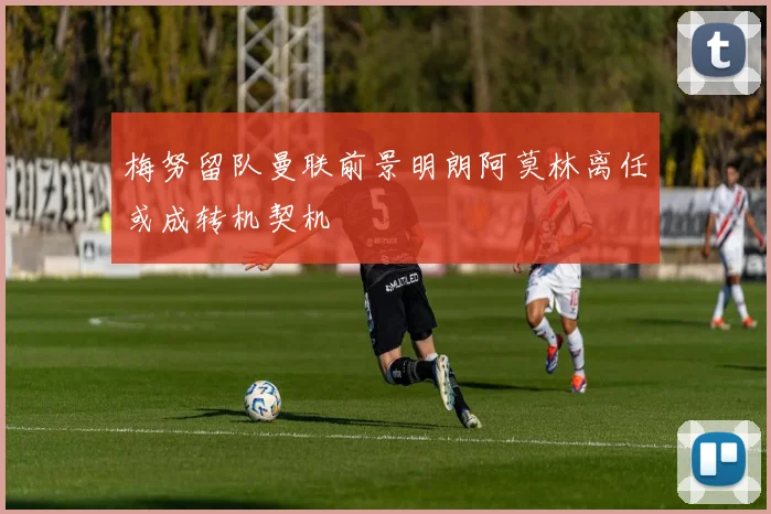 梅努留队曼联前景明朗阿莫林离任或成转机契机