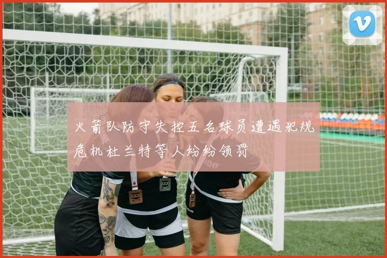 火箭队防守失控五名球员遭遇犯规危机杜兰特等人纷纷领罚