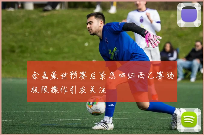 余嘉豪世预赛后紧急回归西乙赛场极限操作引发关注