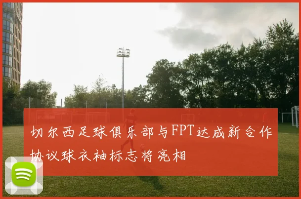 切尔西足球俱乐部与FPT达成新合作协议球衣袖标志将亮相