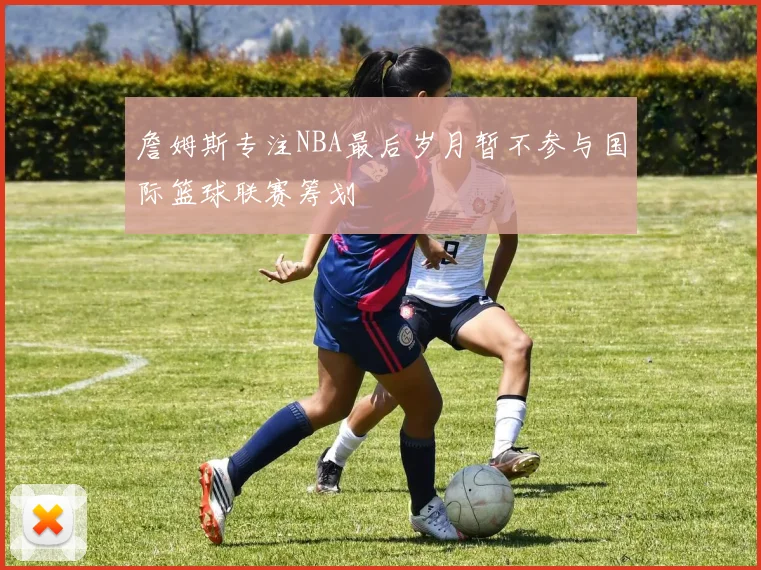 詹姆斯专注NBA最后岁月暂不参与国际篮球联赛筹划