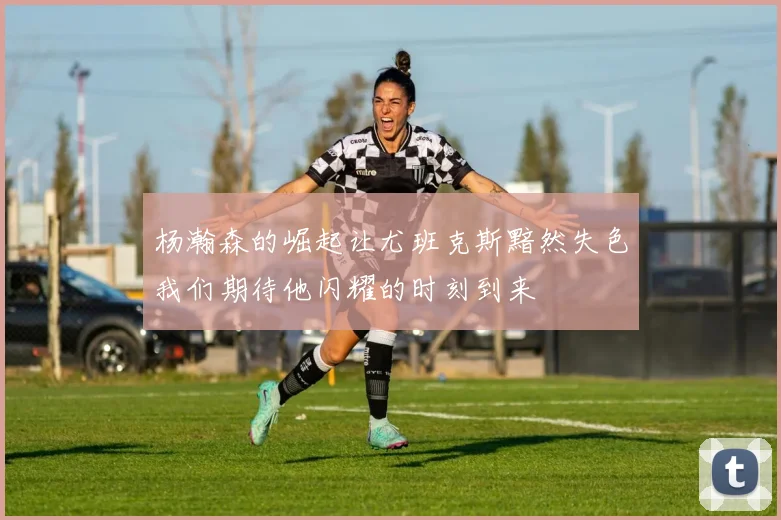 杨瀚森的崛起让尤班克斯黯然失色我们期待他闪耀的时刻到来
