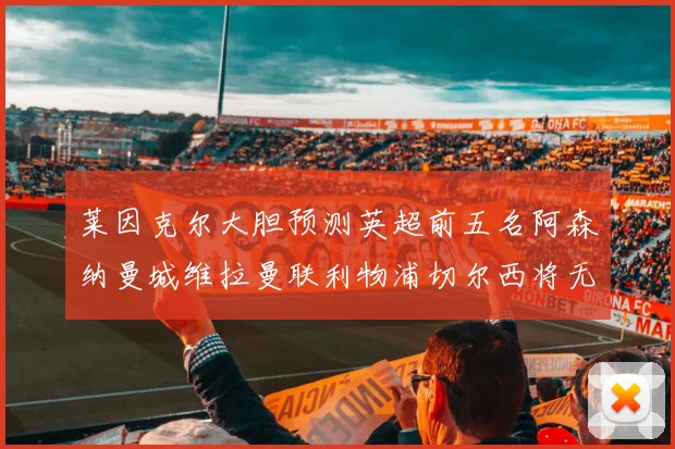 莱因克尔大胆预测英超前五名阿森纳曼城维拉曼联利物浦切尔西将无缘欧战