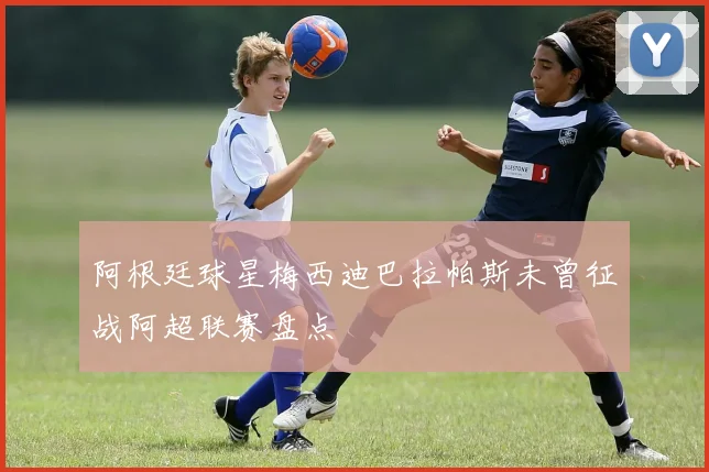 阿根廷球星梅西迪巴拉帕斯未曾征战阿超联赛盘点
