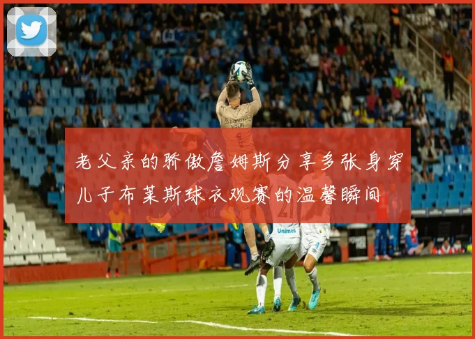 老父亲的骄傲詹姆斯分享多张身穿儿子布莱斯球衣观赛的温馨瞬间