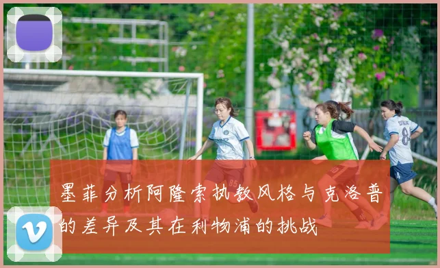 墨菲分析阿隆索执教风格与克洛普的差异及其在利物浦的挑战