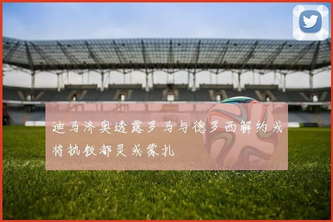 迪马济奥透露罗马与德罗西解约或将执教都灵或蒙扎