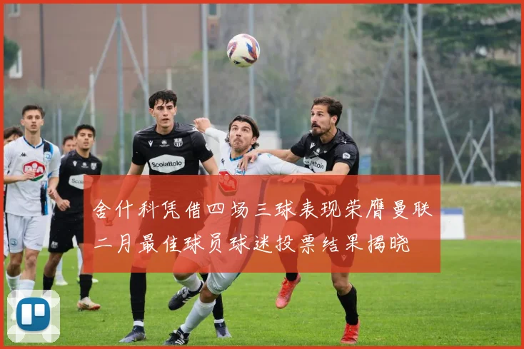 舍什科凭借四场三球表现荣膺曼联二月最佳球员球迷投票结果揭晓