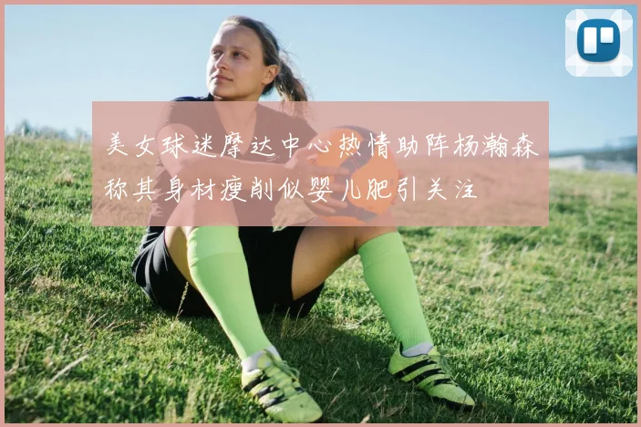 美女球迷摩达中心热情助阵杨瀚森称其身材瘦削似婴儿肥引关注